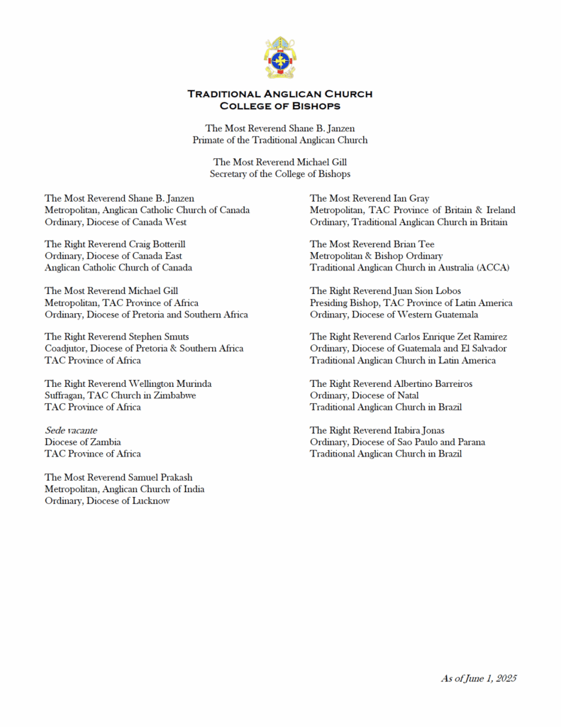Traditional Anglican Church College of Bishops list. The Most Reverend Shane B. Janzen Primate of the Traditional Anglican Church The Most Reverend Michael Gill Secretary to the College of Bishops The Most Reverend Shane B. Janzen Metropolitan, Anglican Catholic Church of Canada Ordinary, Diocese of Canada West The Most Reverend Michael Gill Metropolitan, TAC Province of Africa Ordinary, Diocese of Pretoria and Southern Africa The Right Reverend Brian Tee Metropolitan & Bishop Ordinary, Traditional Anglican Church in Australia (ACCA) The Most Reverend Samuel Prakash Metropolitan, Anglican Church of India Ordinary, Diocese of Lucknow The Right Reverend Ian Gray Metropolitan, TAC Province of Britain and Ireland Ordinary, Traditional Anglican Church in Britain The Right Reverend Craig Botterill Ordinary, Diocese of Canada East Anglican Catholic Church of Canada Sede vacante Diocese of Zambia TAC Province of Africa The Right Reverend Wellington Murinda Suffragan, TAC Church in Zimbabwe TAC Province of Africa The Right Reverend Stephen Smuts Coadjutor, Diocese of Pretoria & Southern Africa TAC Province of Africa The Right Reverend Carlos Enrique Zet Ramirez Ordinary, Diocese of Guatemala and El Salvador Traditional Anglican Church in Latin America The Right Reverend Juan Sión Lobos Presiding Bishop, TAC Province of Latin America Ordinary, Diocese of Western Guatemala The Right Reverend Albertino Barreiros Ordinary, Diocese of Natal Traditional Anglican Church in Brazil The Right Reverend Itabira Jonas Ordinary, Diocese of Sao Paulo and Parana Traditional Anglican Church in Brazil As of June 1, 2025